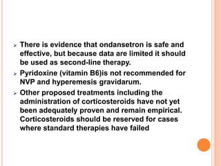  There is evidence that ondansetron is safe and
effective, but because data are limited it should
be used as second-line therapy.
 Pyridoxine (vitamin B6)is not recommended for
NVP and hyperemesis gravidarum.
 Other proposed treatments including the
administration of corticosteroids have not yet
been adequately proven and remain empirical.
Corticosteroids should be reserved for cases
where standard therapies have failed
 