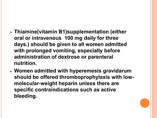 Thiamine(vitamin B1)supplementation (either
oral or intravenous 100 mg daily for three
days.) should be given to all women admitted
with prolonged vomiting, especially before
administration of dextrose or parenteral
nutrition.
 Women admitted with hyperemesis gravidarum
should be offered thromboprophylaxis with low-
molecular-weight heparin unless there are
specific contraindications such as active
bleeding.
 
