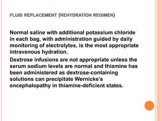 FLUID REPLACEMENT (REHYDRATION REGIMEN)
Normal saline with additional potassium chloride
in each bag, with administration guided by daily
monitoring of electrolytes, is the most appropriate
intravenous hydration.
Dextrose infusions are not appropriate unless the
serum sodium levels are normal and thiamine has
been administered as dextrose-containing
solutions can precipitate Wernicke’s
encephalopathy in thiamine-deficient states.
 