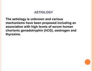 AETIOLOGY
The aetiology is unknown and various
mechanisms have been proposed including an
association with high levels of serum human
chorionic gonadotrophin (hCG), oestrogen and
thyroxine.
 
