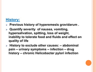 History:
 Previous history of hyperemesis gravidarum .
 Quantify severity of nausea, vomiting,
hypersalivation, spitting, loss of weight,
inability to tolerate food and fluids and effect on
quality of life
 History to exclude other causes: – abdominal
pain – urinary symptoms – infection – drug
history – chronic Helicobacter pylori infection
 