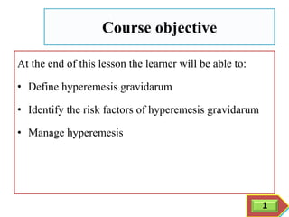 Course objective
At the end of this lesson the learner will be able to:
• Define hyperemesis gravidarum
• Identify the risk factors of hyperemesis gravidarum
• Manage hyperemesis
1
 
