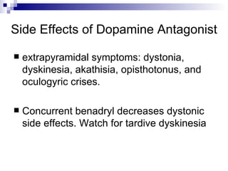 Side Effects of Dopamine Antagonist extrapyramidal symptoms: dystonia, dyskinesia, akathisia, opisthotonus, and oculogyric crises.  Concurrent benadryl decreases dystonic side effects. Watch for tardive dyskinesia 