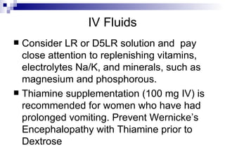 IV Fluids Consider LR or D5LR solution and  pay close attention to replenishing vitamins, electrolytes Na/K, and minerals, such as magnesium and phosphorous.  Thiamine supplementation (100 mg IV) is recommended for women who have had prolonged vomiting. Prevent Wernicke’s Encephalopathy with Thiamine prior to Dextrose 