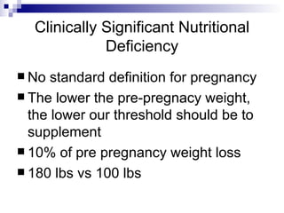 Clinically Significant Nutritional Deficiency No standard definition for pregnancy The lower the pre-pregnacy weight, the lower our threshold should be to supplement 10% of pre pregnancy weight loss  180 lbs vs 100 lbs 