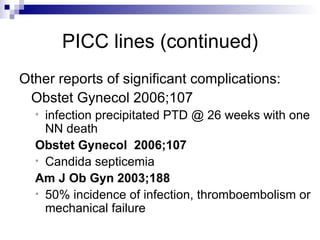 PICC lines (continued) Other reports of significant complications: Obstet Gynecol 2006;107 infection precipitated PTD @ 26 weeks with one NN death Obstet Gynecol  2006;107   Candida septicemia Am J Ob Gyn 2003;188   50% incidence of infection, thromboembolism or mechanical failure  