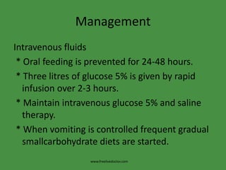 Management
Intravenous fluids
* Oral feeding is prevented for 24-48 hours.
* Three litres of glucose 5% is given by rapid
infusion over 2-3 hours.
* Maintain intravenous glucose 5% and saline
therapy.
* When vomiting is controlled frequent gradual
smallcarbohydrate diets are started.
www.freelivedoctor.com
 