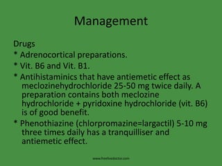 Management
Drugs
* Adrenocortical preparations.
* Vit. B6 and Vit. B1.
* Antihistaminics that have antiemetic effect as
meclozinehydrochloride 25-50 mg twice daily. A
preparation contains both meclozine
hydrochloride + pyridoxine hydrochloride (vit. B6)
is of good benefit.
* Phenothiazine (chlorpromazine=largactil) 5-10 mg
three times daily has a tranquilliser and
antiemetic effect.
www.freelivedoctor.com
 