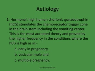 Aetiology
1. Hormonal: high human chorionic gonadotrophin
(hCG) stimulates the chemoreceptor trigger zone
in the brain stem including the vomiting center.
This is the most accepted theory and proved by
the higher frequency in the conditions where the
hCG is high as in:-
a. early in pregnancy,
b. vesicular mole and
c. multiple pregnancy.
www.freelivedoctor.com
 
