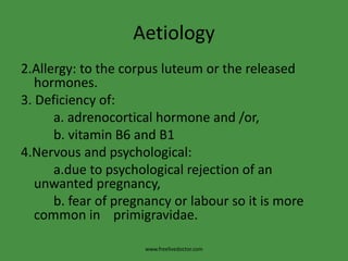 Aetiology
2.Allergy: to the corpus luteum or the released
hormones.
3. Deficiency of:
a. adrenocortical hormone and /or,
b. vitamin B6 and B1
4.Nervous and psychological:
a.due to psychological rejection of an
unwanted pregnancy,
b. fear of pregnancy or labour so it is more
common in primigravidae.
www.freelivedoctor.com
 