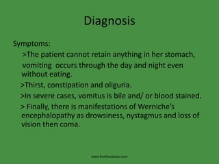 Diagnosis
Symptoms:
>The patient cannot retain anything in her stomach,
vomiting occurs through the day and night even
without eating.
>Thirst, constipation and oliguria.
>In severe cases, vomitus is bile and/ or blood stained.
> Finally, there is manifestations of Werniche’s
encephalopathy as drowsiness, nystagmus and loss of
vision then coma.
www.freelivedoctor.com
 