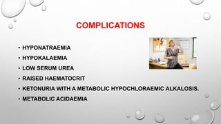 COMPLICATIONS
• HYPONATRAEMIA
• HYPOKALAEMIA
• LOW SERUM UREA
• RAISED HAEMATOCRIT
• KETONURIA WITH A METABOLIC HYPOCHLORAEMIC ALKALOSIS.
• METABOLIC ACIDAEMIA
 