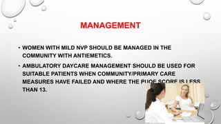 MANAGEMENT
• WOMEN WITH MILD NVP SHOULD BE MANAGED IN THE
COMMUNITY WITH ANTIEMETICS.
• AMBULATORY DAYCARE MANAGEMENT SHOULD BE USED FOR
SUITABLE PATIENTS WHEN COMMUNITY/PRIMARY CARE
MEASURES HAVE FAILED AND WHERE THE PUQE SCORE IS LESS
THAN 13.
 