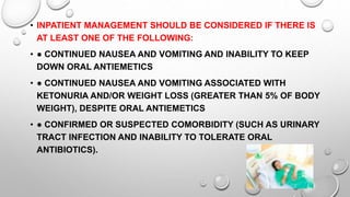 • INPATIENT MANAGEMENT SHOULD BE CONSIDERED IF THERE IS
AT LEAST ONE OF THE FOLLOWING:
• ● CONTINUED NAUSEA AND VOMITING AND INABILITY TO KEEP
DOWN ORAL ANTIEMETICS
• ● CONTINUED NAUSEA AND VOMITING ASSOCIATED WITH
KETONURIA AND/OR WEIGHT LOSS (GREATER THAN 5% OF BODY
WEIGHT), DESPITE ORAL ANTIEMETICS
• ● CONFIRMED OR SUSPECTED COMORBIDITY (SUCH AS URINARY
TRACT INFECTION AND INABILITY TO TOLERATE ORAL
ANTIBIOTICS).
 