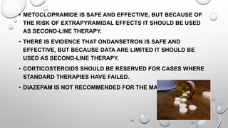 • METOCLOPRAMIDE IS SAFE AND EFFECTIVE, BUT BECAUSE OF
THE RISK OF EXTRAPYRAMIDAL EFFECTS IT SHOULD BE USED
AS SECOND-LINE THERAPY.
• THERE IS EVIDENCE THAT ONDANSETRON IS SAFE AND
EFFECTIVE, BUT BECAUSE DATA ARE LIMITED IT SHOULD BE
USED AS SECOND-LINE THERAPY.
• CORTICOSTEROIDS SHOULD BE RESERVED FOR CASES WHERE
STANDARD THERAPIES HAVE FAILED.
• DIAZEPAM IS NOT RECOMMENDED FOR THE MANAGEMENT.
 