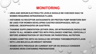 MONITORING
• UREA AND SERUM ELECTROLYTE LEVELS SHOULD BE CHECKED DAILY IN
WOMEN REQUIRING INTRAVENOUS FLUIDS.
• HISTAMINE H2 RECEPTOR ANTAGONISTS OR PROTON PUMP INHIBITORS MAY
BE USED FOR WOMEN DEVELOPING GASTRO-OESOPHAGEAL REFLUX
DISEASE, OESOPHAGITIS OR GASTRITIS.
• THIAMINE SUPPLEMENTATION (EITHER ORAL OR INTRAVENOUS) SHOULD BE
GIVEN TO ALL WOMEN ADMITTED WITH PROLONGED VOMITING, ESPECIALLY
BEFORE ADMINISTRATION OF DEXTROSE OR PARENTERAL NUTRITION.
• WOMEN ADMITTED WITH HG SHOULD BE OFFERED THROMBOPROPHYLAXIS
WITH LOW-MOLECULAR-WEIGHT HEPARIN
• WOMEN WITH PREVIOUS OR CURRENT NVP OR HG SHOULD CONSIDER
AVOIDING IRON-CONTAINING PREPARATIONS
 