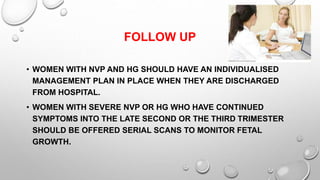 FOLLOW UP
• WOMEN WITH NVP AND HG SHOULD HAVE AN INDIVIDUALISED
MANAGEMENT PLAN IN PLACE WHEN THEY ARE DISCHARGED
FROM HOSPITAL.
• WOMEN WITH SEVERE NVP OR HG WHO HAVE CONTINUED
SYMPTOMS INTO THE LATE SECOND OR THE THIRD TRIMESTER
SHOULD BE OFFERED SERIAL SCANS TO MONITOR FETAL
GROWTH.
 