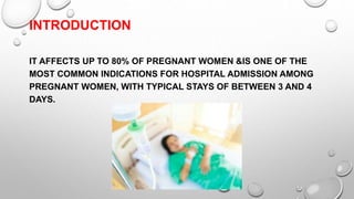 INTRODUCTION
IT AFFECTS UP TO 80% OF PREGNANT WOMEN &IS ONE OF THE
MOST COMMON INDICATIONS FOR HOSPITAL ADMISSION AMONG
PREGNANT WOMEN, WITH TYPICAL STAYS OF BETWEEN 3 AND 4
DAYS.
 