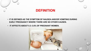 DEFINITION
• IT IS DEFINED AS THE SYMPTOM OF NAUSEA AND/OR VOMITING DURING
EARLY PREGNANCY WHERE THERE ARE NO OTHER CAUSES.
• IT AFFECTS ABOUT 0.3–3.6% OF PREGNANT WOMEN.
 