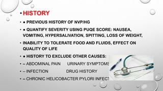•HISTORY
• ● PREVIOUS HISTORY OF NVP/HG
• ● QUANTIFY SEVERITY USING PUQE SCORE: NAUSEA,
VOMITING, HYPERSALIVATION, SPITTING, LOSS OF WEIGHT,
• INABILITY TO TOLERATE FOOD AND FLUIDS, EFFECT ON
QUALITY OF LIFE
• ● HISTORY TO EXCLUDE OTHER CAUSES:
• – ABDOMINAL PAIN URINARY SYMPTOMS
• – INFECTION DRUG HISTORY
• – CHRONIC HELICOBACTER PYLORI INFECTION
 