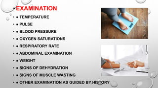 •EXAMINATION
• ● TEMPERATURE
• ● PULSE
• ● BLOOD PRESSURE
• ● OXYGEN SATURATIONS
• ● RESPIRATORY RATE
• ● ABDOMINAL EXAMINATION
• ● WEIGHT
• ● SIGNS OF DEHYDRATION
• ● SIGNS OF MUSCLE WASTING
• ● OTHER EXAMINATION AS GUIDED BY HISTORY
 