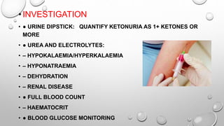 •INVESTIGATION
• ● URINE DIPSTICK: QUANTIFY KETONURIA AS 1+ KETONES OR
MORE
• ● UREA AND ELECTROLYTES:
• – HYPOKALAEMIA/HYPERKALAEMIA
• – HYPONATRAEMIA
• – DEHYDRATION
• – RENAL DISEASE
• ● FULL BLOOD COUNT
• – HAEMATOCRIT
• ● BLOOD GLUCOSE MONITORING
 