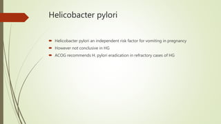 Helicobacter pylori
 Helicobacter pylori an independent risk factor for vomiting in pregnancy
 However not conclusive in HG
 ACOG recommends H. pylori eradication in refractory cases of HG
 