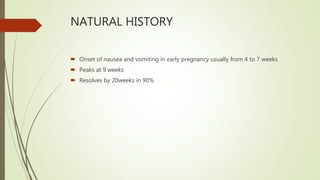NATURAL HISTORY
 Onset of nausea and vomiting in early pregnancy usually from 4 to 7 weeks
 Peaks at 9 weeks
 Resolves by 20weeks in 90%
 