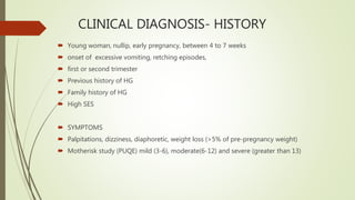 CLINICAL DIAGNOSIS- HISTORY
 Young woman, nullip, early pregnancy, between 4 to 7 weeks
 onset of excessive vomiting, retching episodes,
 first or second trimester
 Previous history of HG
 Family history of HG
 High SES
 SYMPTOMS
 Palpitations, dizziness, diaphoretic, weight loss (>5% of pre-pregnancy weight)
 Motherisk study (PUQE) mild (3-6), moderate(6-12) and severe (greater than 13)
 