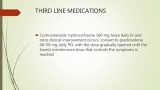THIRD LINE MEDICATIONS
 Corticosteroids: hydrocortisone 100 mg twice daily IV and
once clinical improvement occurs, convert to prednisolone
40–50 mg daily PO, with the dose gradually tapered until the
lowest maintenance dose that controls the symptoms is
reached
 