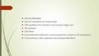  METOCLOPROMIDE
 Anti HT3 medication, anti dopaminergic
 CNS signalling in the medullary chemoreceptor trigger zone
 GIT peristalsis
 Side effects
 Irreversible tardive dyskinesis, worsening psychiatric symptoms, QT prolongations
 Contraindication: other medication with extrapyramidal effects
 