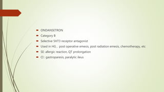  ONDANSETRON
 Category B
 Selective 5HT3 receptor antagonist
 Used in HG , post operative emesis, post radiation emesis, chemotherapy, etc
 SE: allergic reaction, QT prolongation
 CI : gastroparesis, paralytic ileus
 