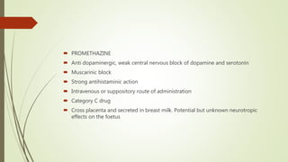  PROMETHAZINE
 Anti dopaminergic, weak central nervous block of dopamine and serotonin
 Muscarinic block
 Strong antihistaminic action
 Intravenous or suppository route of administration
 Category C drug
 Cross placenta and secreted in breast milk. Potential but unknown neurotropic
effects on the foetus
 