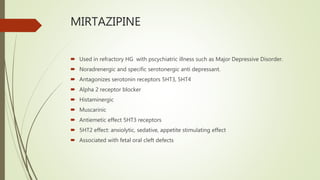 MIRTAZIPINE
 Used in refractory HG with pscychiatric illness such as Major Depressive Disorder.
 Noradrenergic and specific serotonergic anti depressant.
 Antagonizes serotonin receptors 5HT3, 5HT4
 Alpha 2 receptor blocker
 Histaminergic
 Muscarinic
 Antiemetic effect 5HT3 receptors
 5HT2 effect: anxiolytic, sedative, appetite stimulating effect
 Associated with fetal oral cleft defects
 