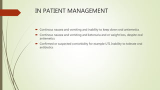 IN PATIENT MANAGEMENT
 Continous nausea and vomiting and inability to keep down oral antiemetics
 Continous nausea and vomiting and ketonuria and or weight loss, despite oral
antiemetics
 Confirmed or suspected comorbidity for example UTI, Inability to tolerate oral
antibiotics
 