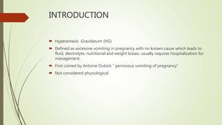 INTRODUCTION
 Hyperemesis Gravidarum (HG)
 Defined as excessive vomiting in pregnancy with no known cause which leads to
fluid, electrolyte, nutritional and weight losses, usually requires hospitalization for
management.
 First coined by Antoine Dubois “ pernicious vomiting of pregnancy”
 Not considered physiological
 
