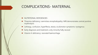 COMPLICATIONS- MATERNAL
 NUTRITIONAL DEFICIENCIES
 Thiamine deficiency: wernickes encephalopathy: MRI demonstrates central pontine
myelinolysis
 Lethargy, confusion, hyperflexia, ataxia, oculomotor symptoms: nystagmus
 Early diagnosis and treatment, only minority fully recover
 Vitamin K deficiency: neonatal haemorrhage
 