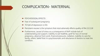 COMPLICATION- MATERNAL
 PSYCHOSOCIAL EFFECTS
 Fear of subsequent pregnancy
 76 fold of depression in HG
 Persistent nausea is the symptom that most adversely affects quality of life.112,118
 Furthermore, causes of stress as a consequence of NVP include lack of
understanding and support, inability to eat healthily, grief for loss of normal
pregnancy, absence from work, financial pressures, isolation, inability to care for
family, others’ belief that it is psychosomatic and reluctance of doctors to treat the
condition.
 