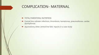 COMPLICATION- MATERNAL
 TOTAL PARENTERAL NUTRITION
 Central line catheter infections, thrombosis, hematomas, pneumothorax, cardiac
dysrhythmias
 Jejunostomy when central line fails: reports in a case study
 