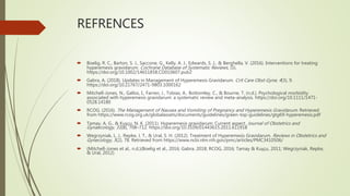 REFRENCES
 Boelig, R. C., Barton, S. J., Saccone, G., Kelly, A. J., Edwards, S. J., & Berghella, V. (2016). Interventions for treating
hyperemesis gravidarum. Cochrane Database of Systematic Reviews, (5).
https://doi.org/10.1002/14651858.CD010607.pub2
 Gabra, A. (2018). Updates in Management of Hyperemesis Gravidarum. Crit Care Obst Gyne, 4(3), 9.
https://doi.org/10.21767/2471-9803.1000162
 Mitchell-Jones, N., Gallos, I., Farren, J., Tobias, A., Bottomley, C., & Bourne, T. (n.d.). Psychological morbidity
associated with hyperemesis gravidarum: a systematic review and meta-analysis. https://doi.org/10.1111/1471-
0528.14180
 RCOG. (2016). The Management of Nausea and Vomiting of Pregnancy and Hyperemesis Gravidarum. Retrieved
from https://www.rcog.org.uk/globalassets/documents/guidelines/green-top-guidelines/gtg69-hyperemesis.pdf
 Tamay, A. G., & Kuşçu, N. K. (2011). Hyperemesis gravidarum: Current aspect. Journal of Obstetrics and
Gynaecology, 31(8), 708–712. https://doi.org/10.3109/01443615.2011.611918
 Wegrzyniak, L. J., Repke, J. T., & Ural, S. H. (2012). Treatment of Hyperemesis Gravidarum. Reviews in Obstetrics and
Gynecology, 5(2), 78. Retrieved from https://www.ncbi.nlm.nih.gov/pmc/articles/PMC3410506/
 (Mitchell-Jones et al., n.d.)(Boelig et al., 2016; Gabra, 2018; RCOG, 2016; Tamay & Kuşçu, 2011; Wegrzyniak, Repke,
& Ural, 2012)
 