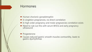 Hormones
 Human chorionic gonadotrophin
 In singleton pregnancies, no direct correlation
 In high order pregnancy and molar pregnancies correlation exists
 Need to rule out this with serum BHCG and early pregnancy
ultrasound
 Progesterone
 Causes reduced gastric smooth muscles contractility, leads to
gastric dysrhythmias
 