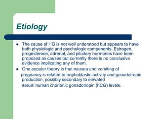 Etiology
 The cause of HG is not well understood but appears to have
both physiologic and psychologic components. Estroge...