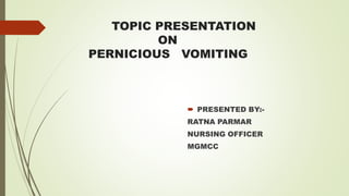 TOPIC PRESENTATION
ON
PERNICIOUS VOMITING
 PRESENTED BY:-
RATNA PARMAR
NURSING OFFICER
MGMCC
 