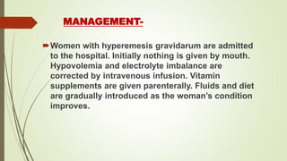 MANAGEMENT-
Women with hyperemesis gravidarum are admitted
to the hospital. Initially nothing is given by mouth.
Hypovolemia and electrolyte imbalance are
corrected by intravenous infusion. Vitamin
supplements are given parenterally. Fluids and diet
are gradually introduced as the woman’s condition
improves.
 