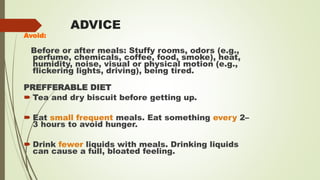 ADVICE
Avoid:
Before or after meals: Stuffy rooms, odors (e.g.,
perfume, chemicals, coffee, food, smoke), heat,
humidity, noise, visual or physical motion (e.g.,
flickering lights, driving), being tired.
PREFFERABLE DIET
 Tea and dry biscuit before getting up.
 Eat small frequent meals. Eat something every 2–
3 hours to avoid hunger.
 Drink fewer liquids with meals. Drinking liquids
can cause a full, bloated feeling.
 