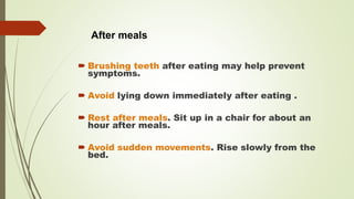  Brushing teeth after eating may help prevent
symptoms.
 Avoid lying down immediately after eating .
 Rest after meals. Sit up in a chair for about an
hour after meals.
 Avoid sudden movements. Rise slowly from the
bed.
After meals
 