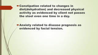 Constipation related to changes in
diet(dehydration) and decreased physical
activity as evidenced by client not passes
the stool even one time in a day.
Anxiety related to disease prognosis as
evidenced by facial tension.
 