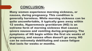 CONCLUSION-
Many women experience morning sickness, or
nausea, during pregnancy. This condition is
generally harmless. While morning sickness can be
quite uncomfortable, it typically goes away within
12 weeks. Hyperemesis gravidarum (HG) is an
extreme form of morning sickness that causes
severe nausea and vomiting during pregnancy. The
symptoms of HG begin within the first six weeks of
pregnancy, and nausea often doesn’t go away. HG
can be extremely debilitating and cause fatigue
that lasts for weeks or months.
 