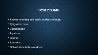 SYMPTOMS
• Excess vomiting and retching day and night
• Epigastric pain
• Constipation
• Ptyalism
• Fatigue
• Anorexia
• Dehydration & Ketoacidosis
 
