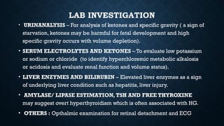 LAB INVESTIGATION
• URINANALYSIS – For analysis of ketones and specific gravity ( a sign of
starvation, ketones may be harmful for fetal development and high
specific gravity occurs with volume depletion).
• SERUM ELECTROLYTES AND KETONES – To evaluate low potassium
or sodium or chloride (to identify hyperchloremic metabolic alkalosis
or acidosis and evaluate renal function and volume status).
• LIVER ENZYMES AND BILIRUBIN – Elevated liver enzymes as a sign
of underlying liver condition such as hepatitis, liver injury.
• AMYLASE/ LIPASE ESTIMATION, TSH AND FREE THYROXINE
may suggest overt hyperthyroidism which is often associated with HG.
• OTHERS : Opthalmic examination for retinal detachment and ECG
 